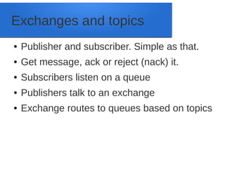Exchanges and topics
● Publisher and subscriber. Simple as that.
● Get message, ack or reject (nack) it.
● Subscribers listen on a queue
● Publishers talk to an exchange
● Exchange routes to queues based on topics
 