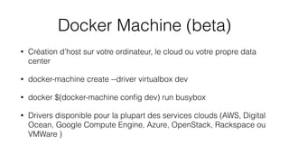 Docker Machine (beta)
• Création d’host sur votre ordinateur, le cloud ou votre propre data
center
• docker-machine create --driver virtualbox dev
• docker $(docker-machine conﬁg dev) run busybox
• Drivers disponible pour la plupart des services clouds (AWS, Digital
Ocean, Google Compute Engine, Azure, OpenStack, Rackspace ou
VMWare )
 