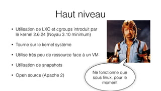 Haut niveau
• Utilisation de LXC et cgroups introduit par
le kernel 2.6.24 (Noyau 3.10 minimum)
• Tourne sur le kernel système
• Utilise très peu de ressource face à un VM
• Utilisation de snapshots
• Open source (Apache 2)
Ne fonctionne que
sous linux, pour le
moment
 