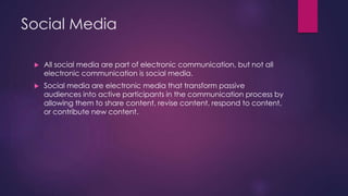 Social Media
 All social media are part of electronic communication, but not all
electronic communication is social media.
 Social media are electronic media that transform passive
audiences into active participants in the communication process by
allowing them to share content, revise content, respond to content,
or contribute new content.
 