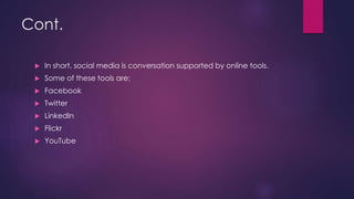 Cont.
 In short, social media is conversation supported by online tools.
 Some of these tools are:
 Facebook
 Twitter
 LinkedIn
 Flickr
 YouTube
 