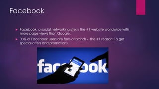 Facebook
 Facebook, a social networking site, is the #1 website worldwide with
more page views than Google.
 33% of Facebook users are fans of brands - the #1 reason: To get
special offers and promotions.
 