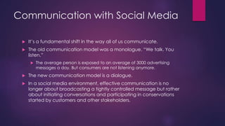 Communication with Social Media
 It’s a fundamental shift in the way all of us communicate.
 The old communication model was a monologue. “We talk. You
listen.”
 The average person is exposed to an average of 3000 advertising
messages a day. But consumers are not listening anymore.
 The new communication model is a dialogue.
 In a social media environment, effective communication is no
longer about broadcasting a tightly controlled message but rather
about initiating conversations and participating in conservations
started by customers and other stakeholders.
 