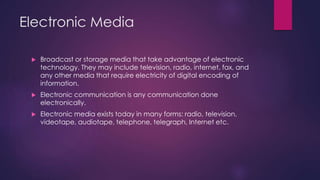 Electronic Media
 Broadcast or storage media that take advantage of electronic
technology. They may include television, radio, internet, fax, and
any other media that require electricity of digital encoding of
information.
 Electronic communication is any communication done
electronically.
 Electronic media exists today in many forms: radio, television,
videotape, audiotape, telephone, telegraph, Internet etc.
 