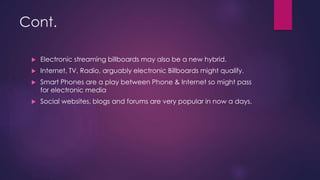 Cont.
 Electronic streaming billboards may also be a new hybrid.
 Internet, TV, Radio, arguably electronic Billboards might qualify.
 Smart Phones are a play between Phone & Internet so might pass
for electronic media
 Social websites, blogs and forums are very popular in now a days.
 