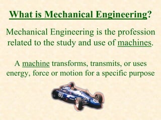 What is Mechanical Engineering?
Mechanical Engineering is the profession
related to the study and use of machines.
A machine transforms, transmits, or uses
energy, force or motion for a specific purpose
 