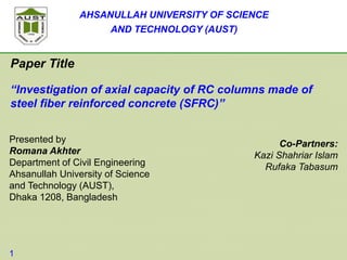 AHSANULLAH UNIVERSITY OF SCIENCE
AND TECHNOLOGY (AUST)
Paper Title
“Investigation of axial capacity of RC columns made of
steel fiber reinforced concrete (SFRC)”
1
Presented by
Romana Akhter
Department of Civil Engineering
Ahsanullah University of Science
and Technology (AUST),
Dhaka 1208, Bangladesh
Co-Partners:
Kazi Shahriar Islam
Rufaka Tabasum
 