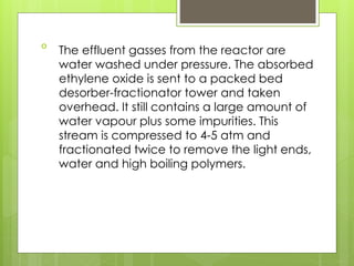 ° The effluent gasses from the reactor are
water washed under pressure. The absorbed
ethylene oxide is sent to a packed bed
desorber-fractionator tower and taken
overhead. It still contains a large amount of
water vapour plus some impurities. This
stream is compressed to 4-5 atm and
fractionated twice to remove the light ends,
water and high boiling polymers.
 