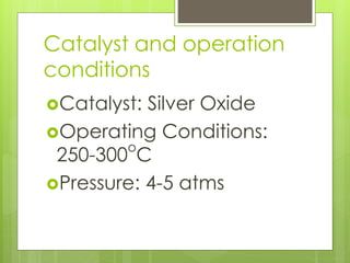 Catalyst and operation
conditions
Catalyst: Silver Oxide
Operating Conditions:
250-300
o
C
Pressure: 4-5 atms
 