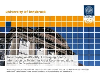 Seite 1
Page 1
The University of Innsbruck was founded in 1669 and is one of Austria’s oldest universities. Today, with over 28.000 students and 4.000 staff, it is
western Austria’s largest institution of higher education and research. For further information visit: www.uibk.ac.at.
#nowplaying on #Spotify: Leveraging Spotify
Information on Twitter for Artist Recommendations
Martin Pichl, Eva Zangerle and Günther Specht
 