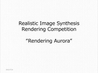 Realistic Image Synthesis
Rendering Competition
“Rendering Aurora”
2015/7/14
 