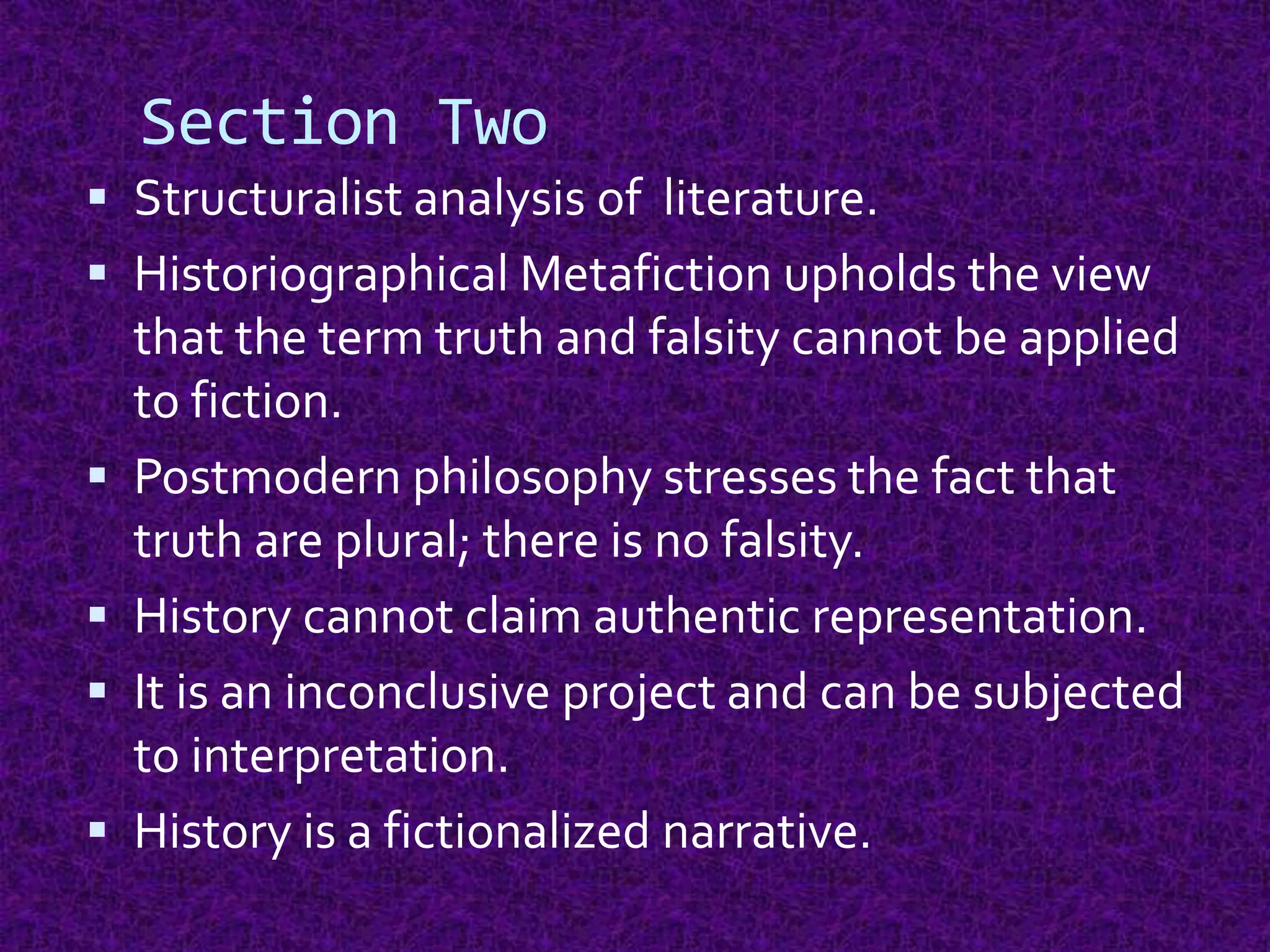 Section Two
 Structuralist analysis of literature.
 Historiographical Metafiction upholds the view
that the term truth and falsity cannot be applied
to fiction.
 Postmodern philosophy stresses the fact that
truth are plural; there is no falsity.
 History cannot claim authentic representation.
 It is an inconclusive project and can be subjected
to interpretation.
 History is a fictionalized narrative.
 