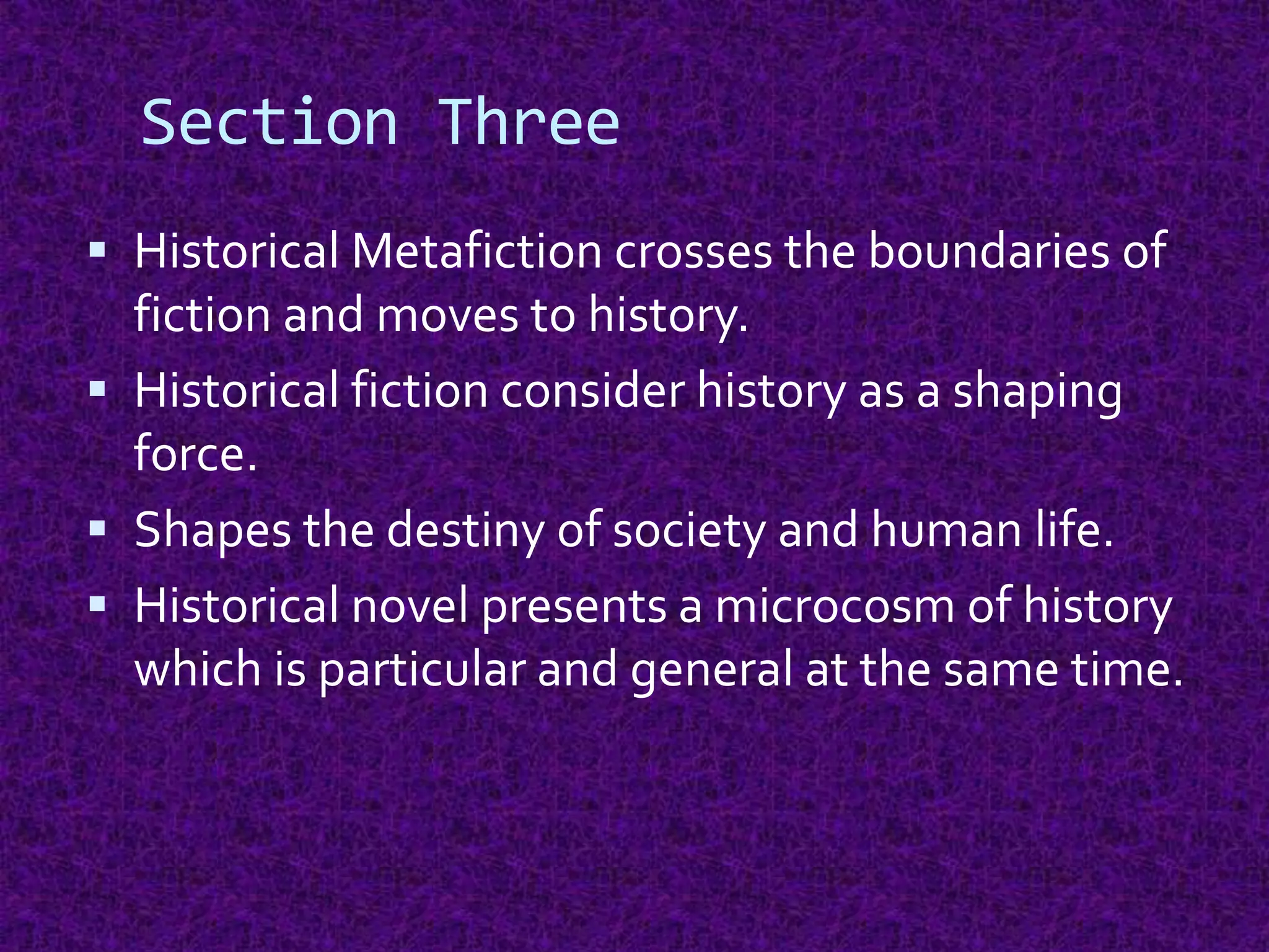 Section Three
 Historical Metafiction crosses the boundaries of
fiction and moves to history.
 Historical fiction consider history as a shaping
force.
 Shapes the destiny of society and human life.
 Historical novel presents a microcosm of history
which is particular and general at the same time.
 