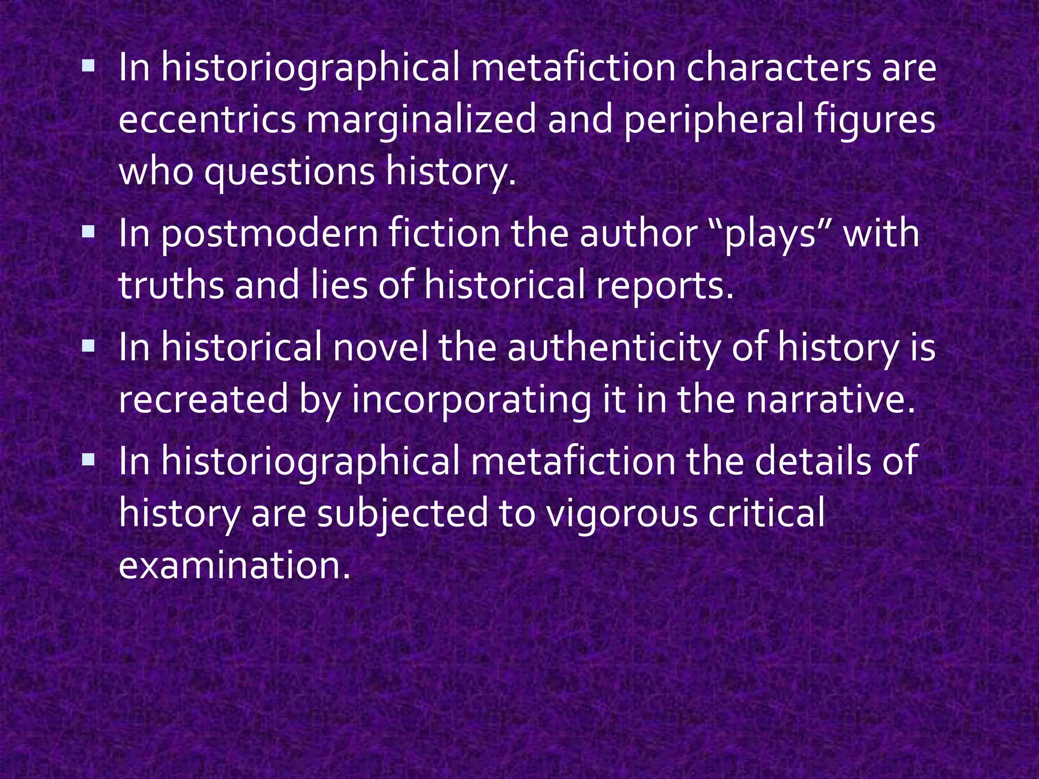  In historiographical metafiction characters are
eccentrics marginalized and peripheral figures
who questions history.
 In postmodern fiction the author “plays” with
truths and lies of historical reports.
 In historical novel the authenticity of history is
recreated by incorporating it in the narrative.
 In historiographical metafiction the details of
history are subjected to vigorous critical
examination.
 