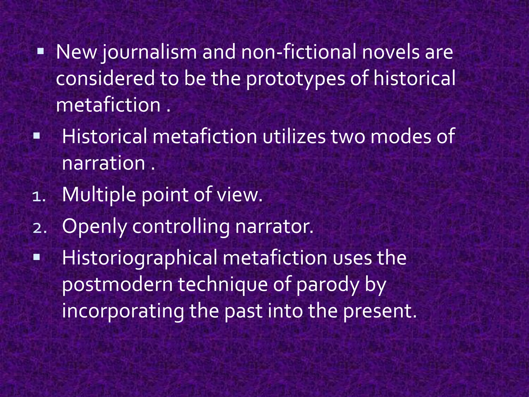  New journalism and non-fictional novels are
considered to be the prototypes of historical
metafiction .
 Historical metafiction utilizes two modes of
narration .
1. Multiple point of view.
2. Openly controlling narrator.
 Historiographical metafiction uses the
postmodern technique of parody by
incorporating the past into the present.
 