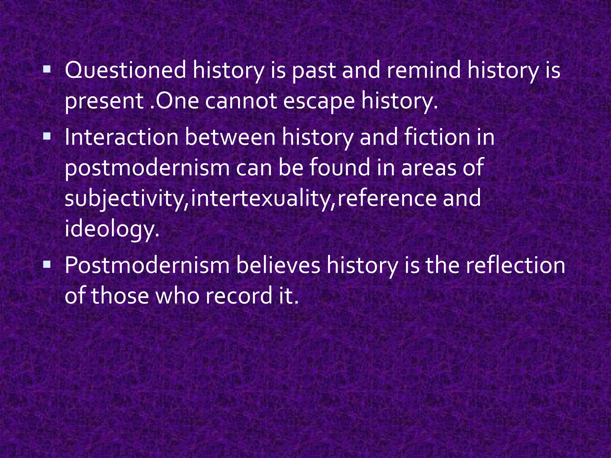  Questioned history is past and remind history is
present .One cannot escape history.
 Interaction between history and fiction in
postmodernism can be found in areas of
subjectivity,intertexuality,reference and
ideology.
 Postmodernism believes history is the reflection
of those who record it.
 