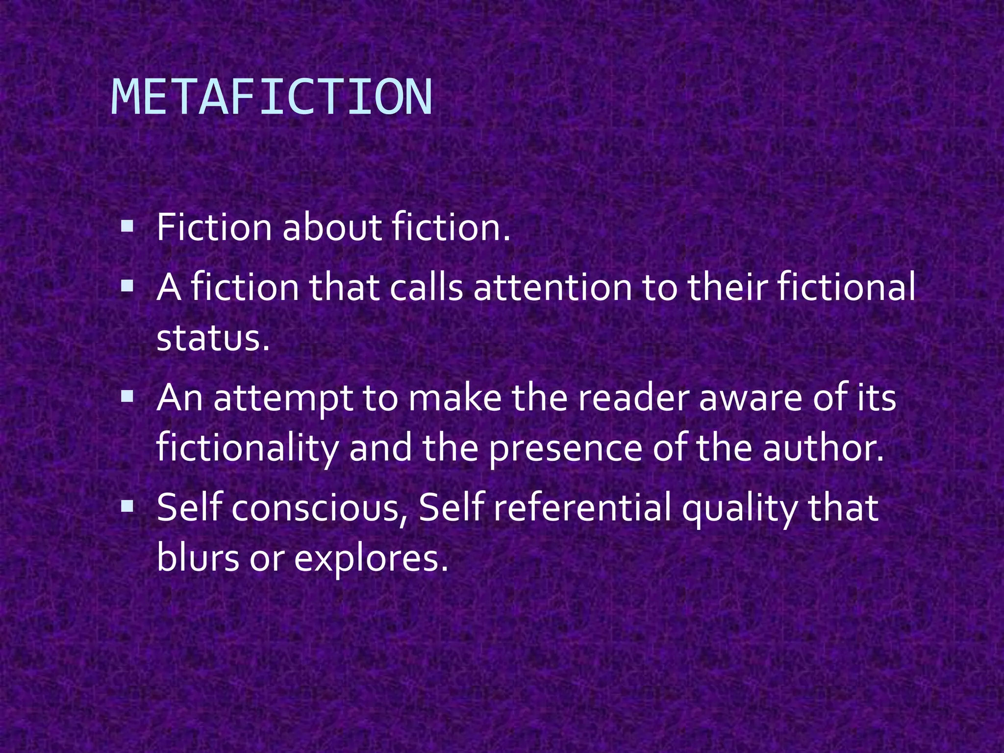 METAFICTION
 Fiction about fiction.
 A fiction that calls attention to their fictional
status.
 An attempt to make the reader aware of its
fictionality and the presence of the author.
 Self conscious, Self referential quality that
blurs or explores.
 