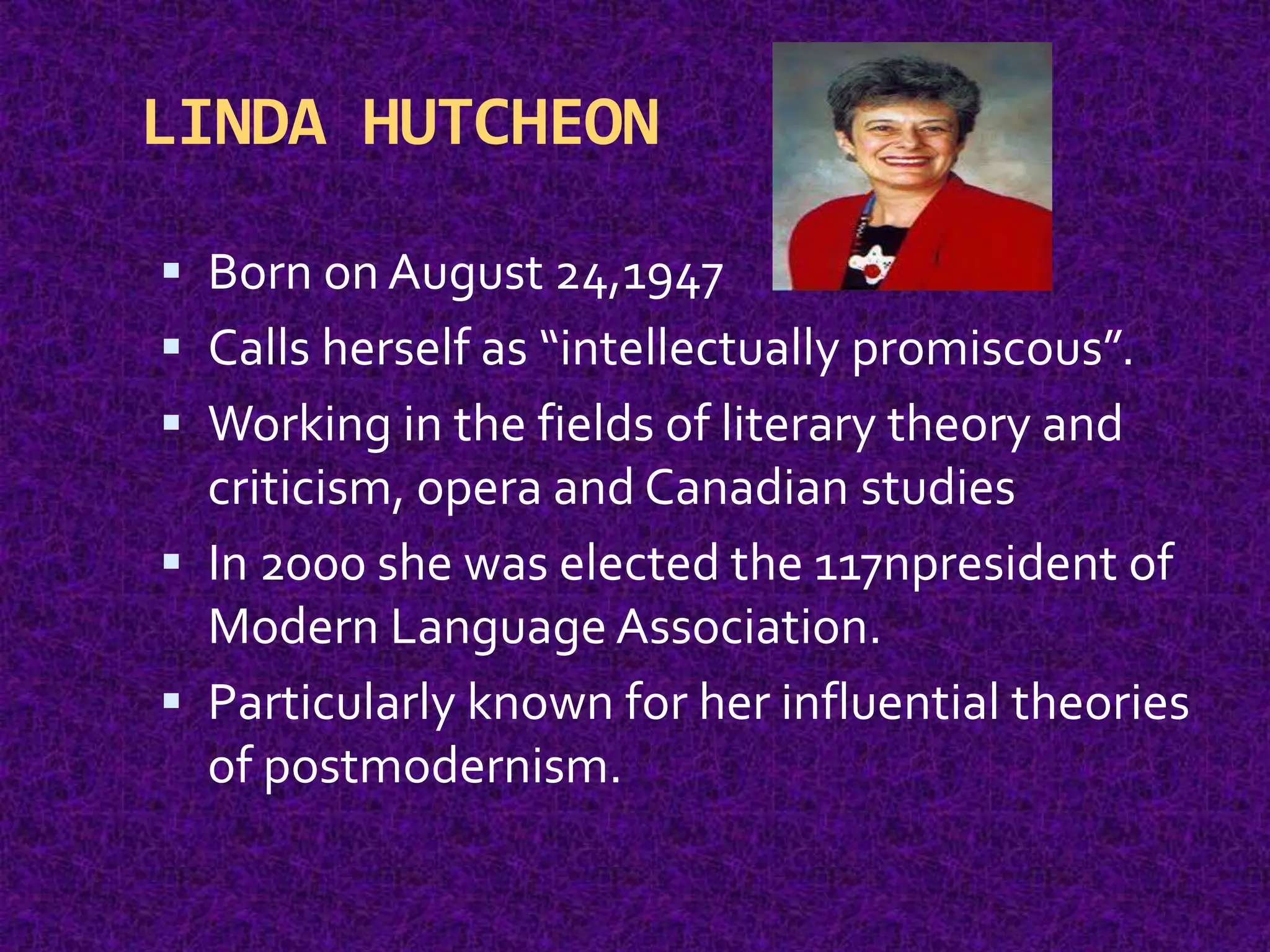 LINDA HUTCHEON
 Born on August 24,1947
 Calls herself as “intellectually promiscous”.
 Working in the fields of literary theory and
criticism, opera and Canadian studies
 In 2000 she was elected the 117npresident of
Modern Language Association.
 Particularly known for her influential theories
of postmodernism.
 