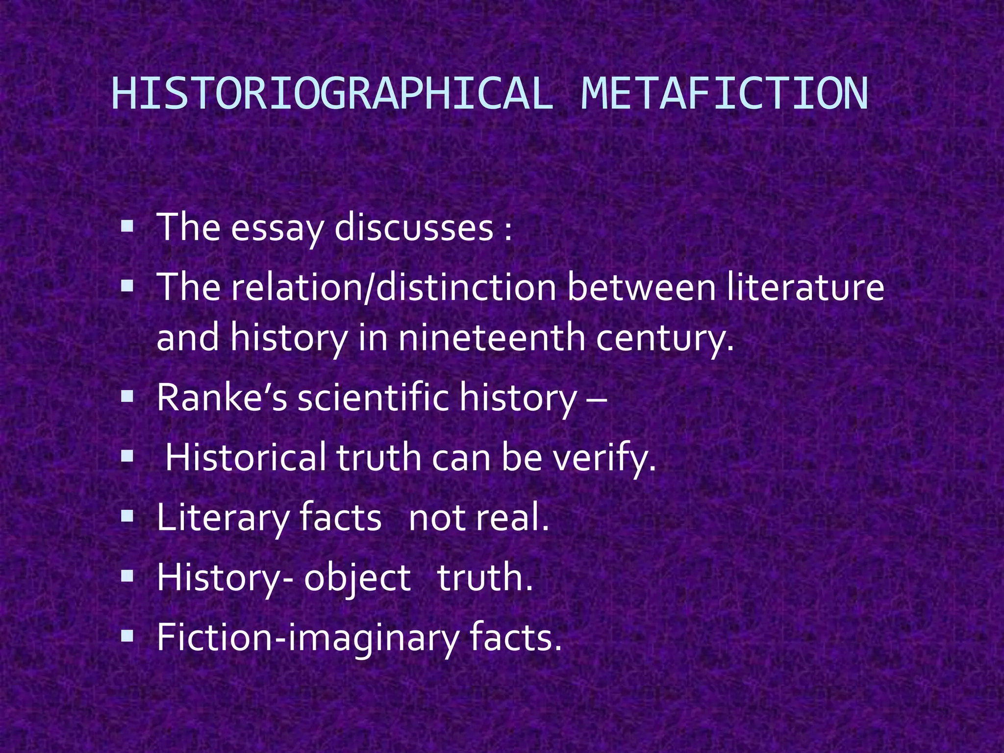 HISTORIOGRAPHICAL METAFICTION
 The essay discusses :
 The relation/distinction between literature
and history in nineteenth century.
 Ranke’s scientific history –
 Historical truth can be verify.
 Literary facts not real.
 History- object truth.
 Fiction-imaginary facts.
 