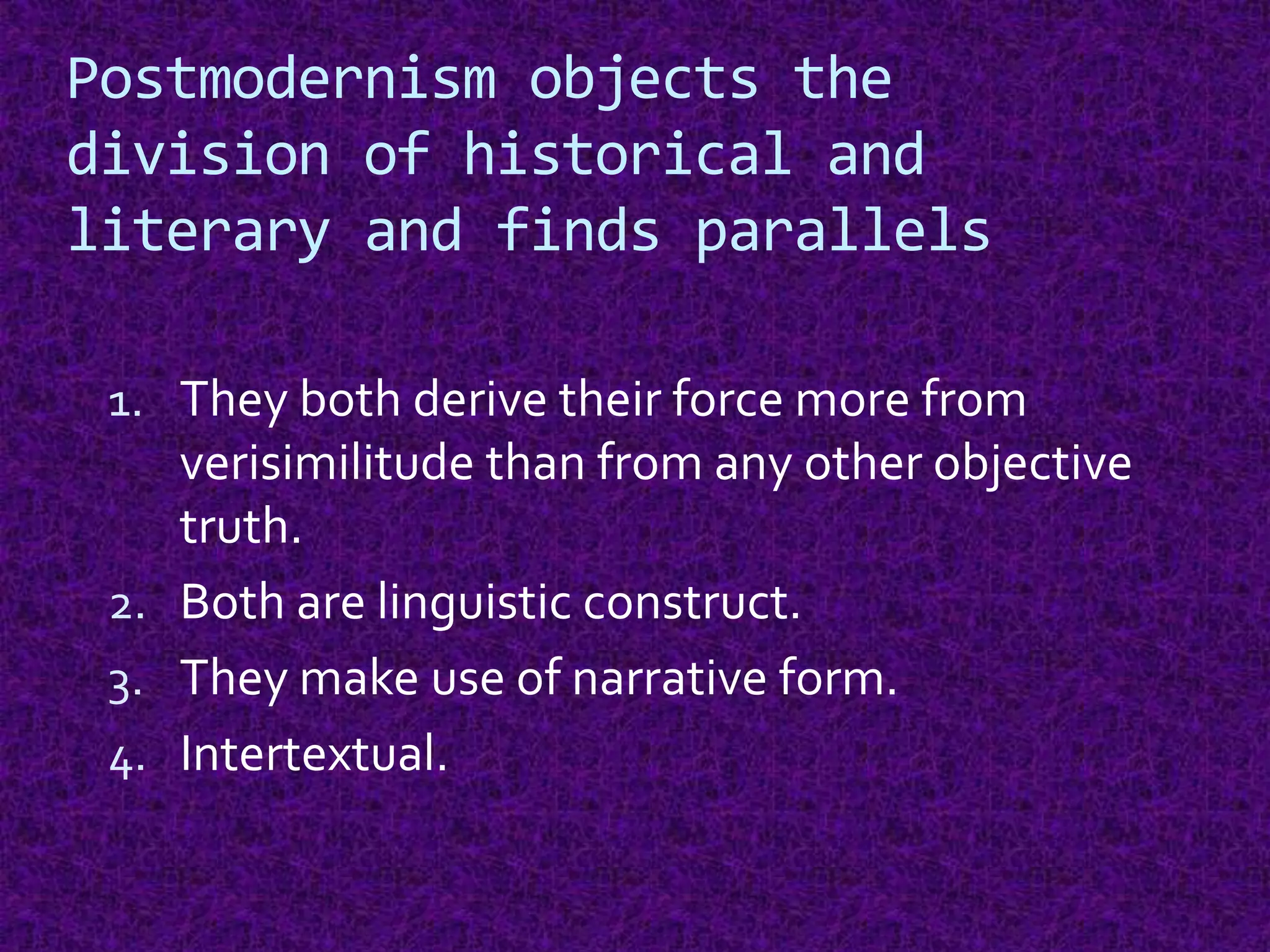 Postmodernism objects the
division of historical and
literary and finds parallels
1. They both derive their force more from
verisimilitude than from any other objective
truth.
2. Both are linguistic construct.
3. They make use of narrative form.
4. Intertextual.
 