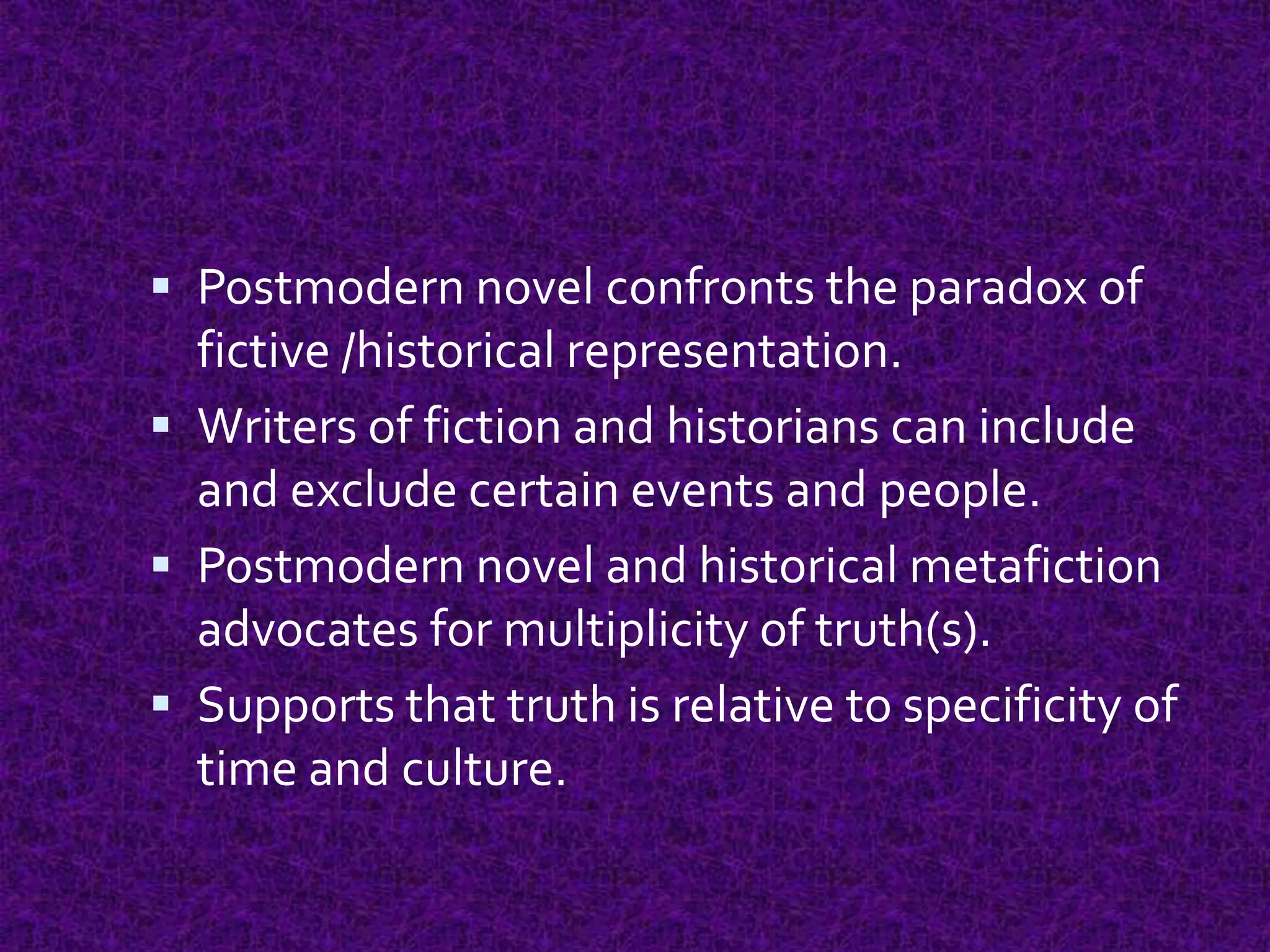  Postmodern novel confronts the paradox of
fictive /historical representation.
 Writers of fiction and historians can include
and exclude certain events and people.
 Postmodern novel and historical metafiction
advocates for multiplicity of truth(s).
 Supports that truth is relative to specificity of
time and culture.
 