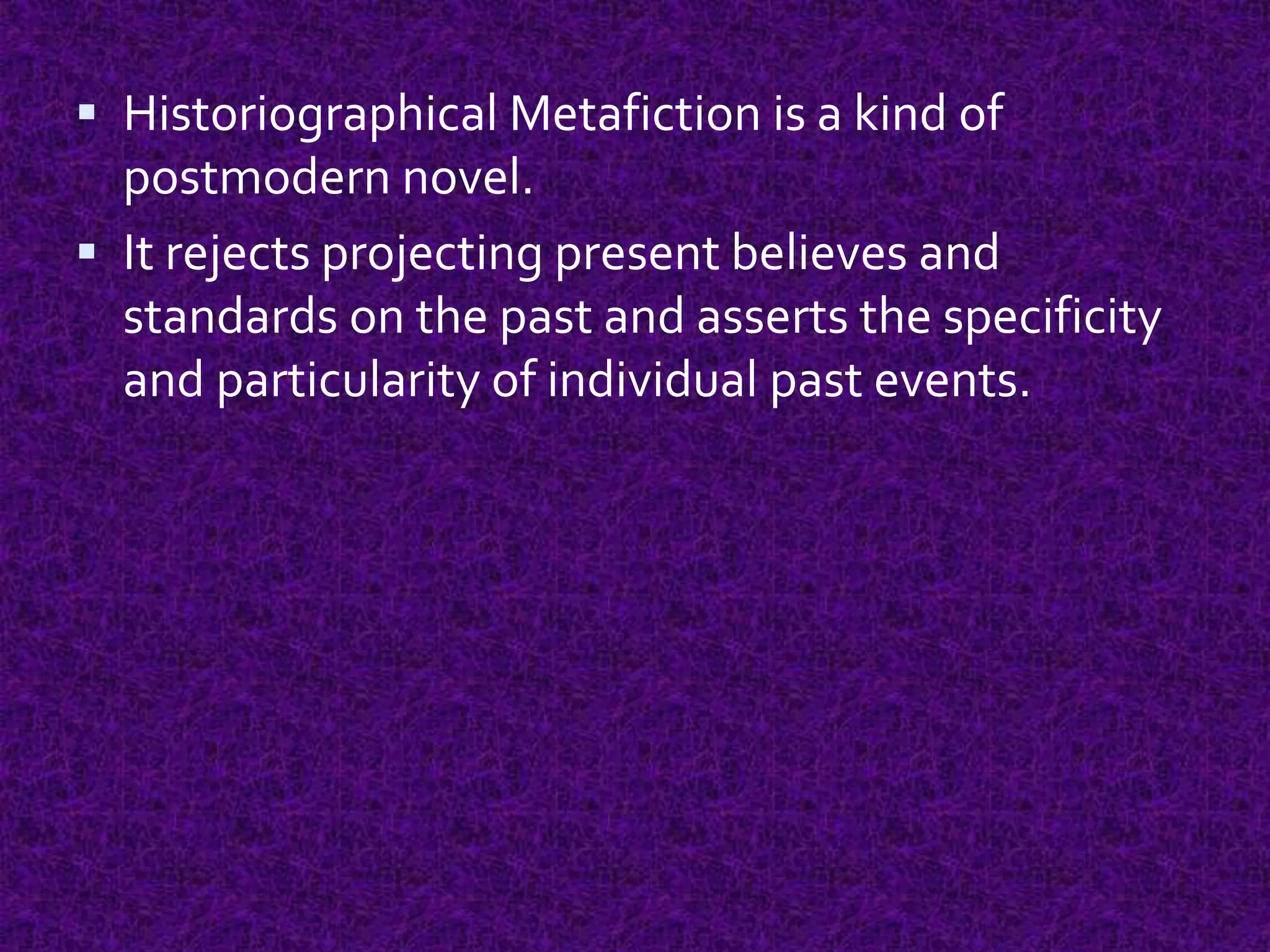  Historiographical Metafiction is a kind of
postmodern novel.
 It rejects projecting present believes and
standards on the past and asserts the specificity
and particularity of individual past events.
 