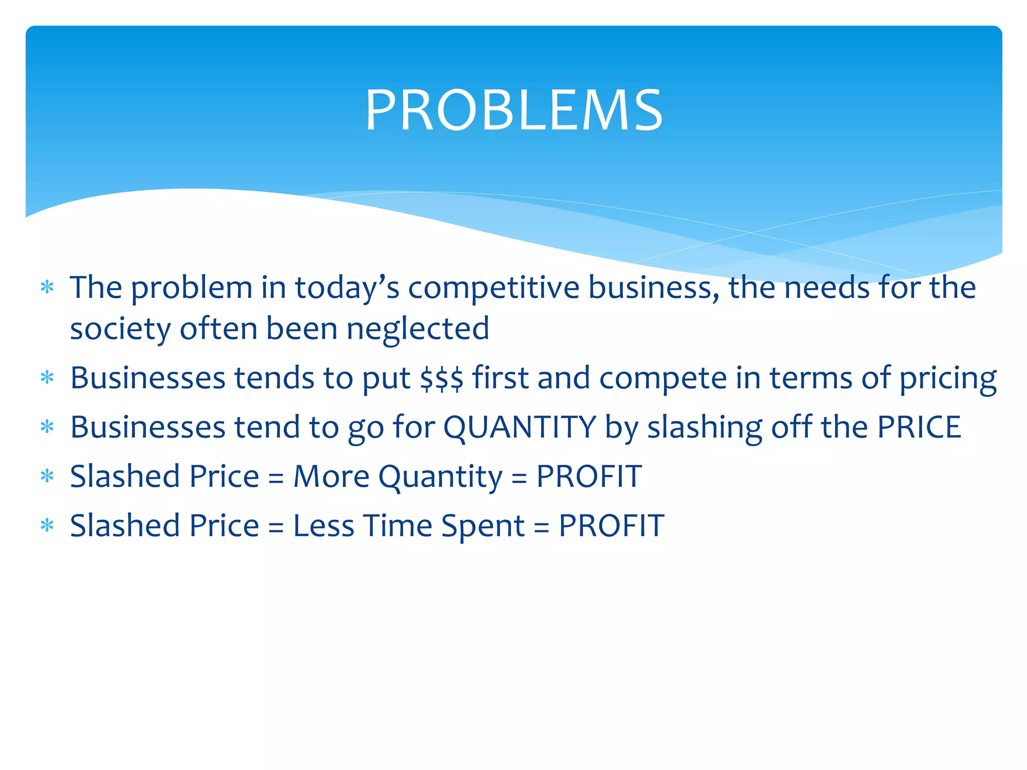  The problem in today’s competitive business, the needs for the
society often been neglected
 Businesses tends to put $$$ first and compete in terms of pricing
 Businesses tend to go for QUANTITY by slashing off the PRICE
 Slashed Price = More Quantity = PROFIT
 Slashed Price = Less Time Spent = PROFIT
PROBLEMS
 