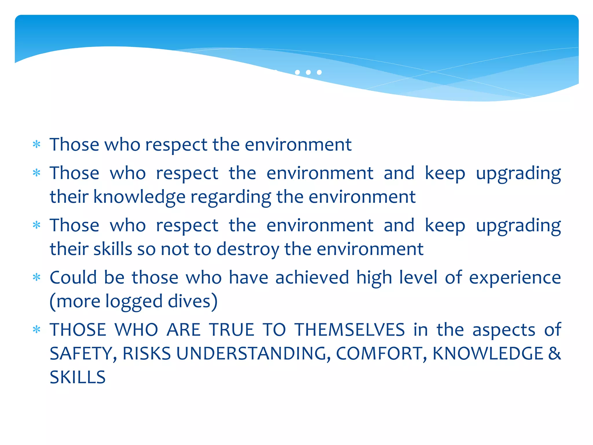  Those who respect the environment
 Those who respect the environment and keep upgrading
their knowledge regarding the environment
 Those who respect the environment and keep upgrading
their skills so not to destroy the environment
 Could be those who have achieved high level of experience
(more logged dives)
 THOSE WHO ARE TRUE TO THEMSELVES in the aspects of
SAFETY, RISKS UNDERSTANDING, COMFORT, KNOWLEDGE &
SKILLS
… … …
 