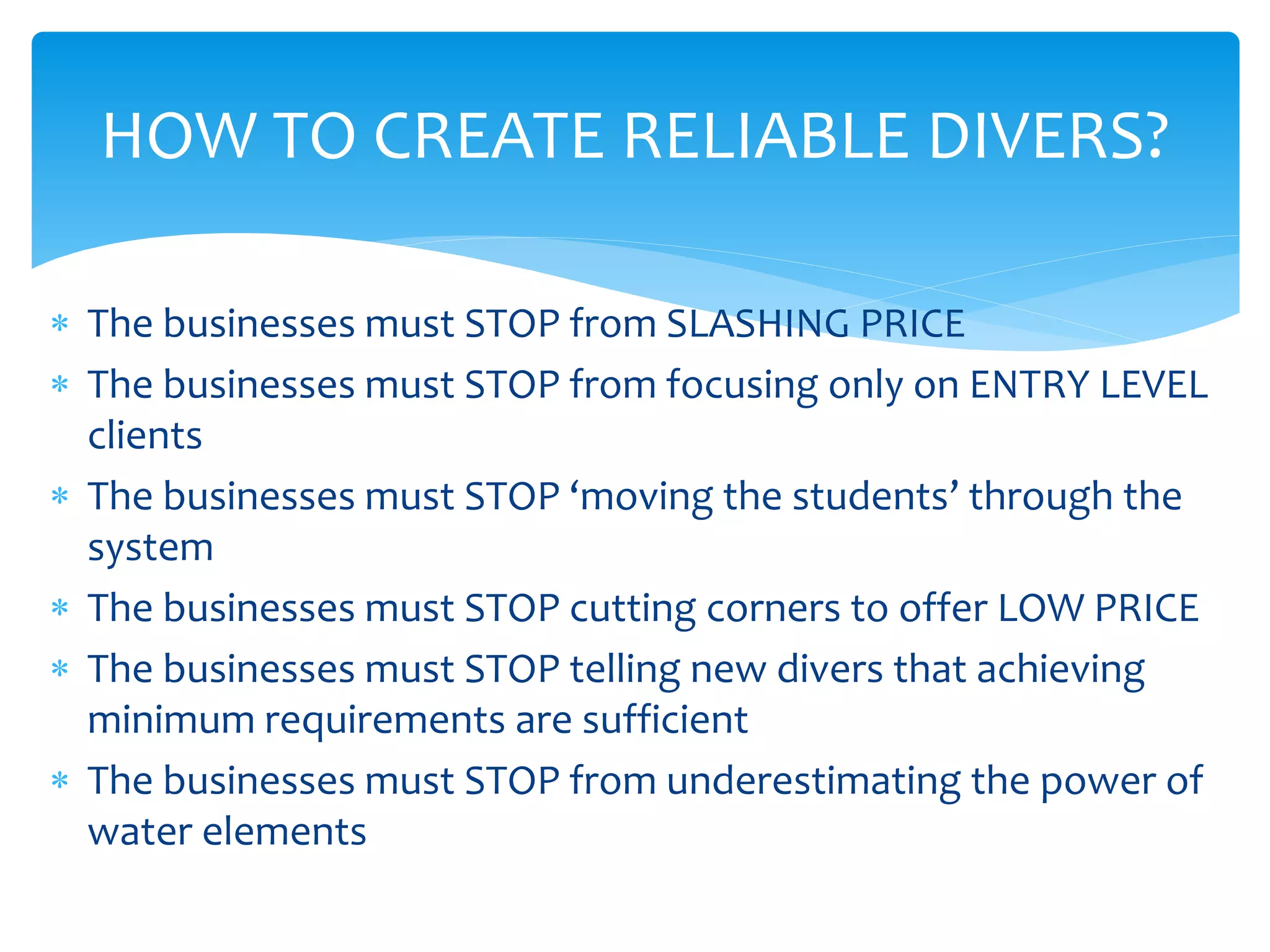 HOW TO CREATE RELIABLE DIVERS?
 The businesses must STOP from SLASHING PRICE
 The businesses must STOP from focusing only on ENTRY LEVEL
clients
 The businesses must STOP ‘moving the students’ through the
system
 The businesses must STOP cutting corners to offer LOW PRICE
 The businesses must STOP telling new divers that achieving
minimum requirements are sufficient
 The businesses must STOP from underestimating the power of
water elements
 