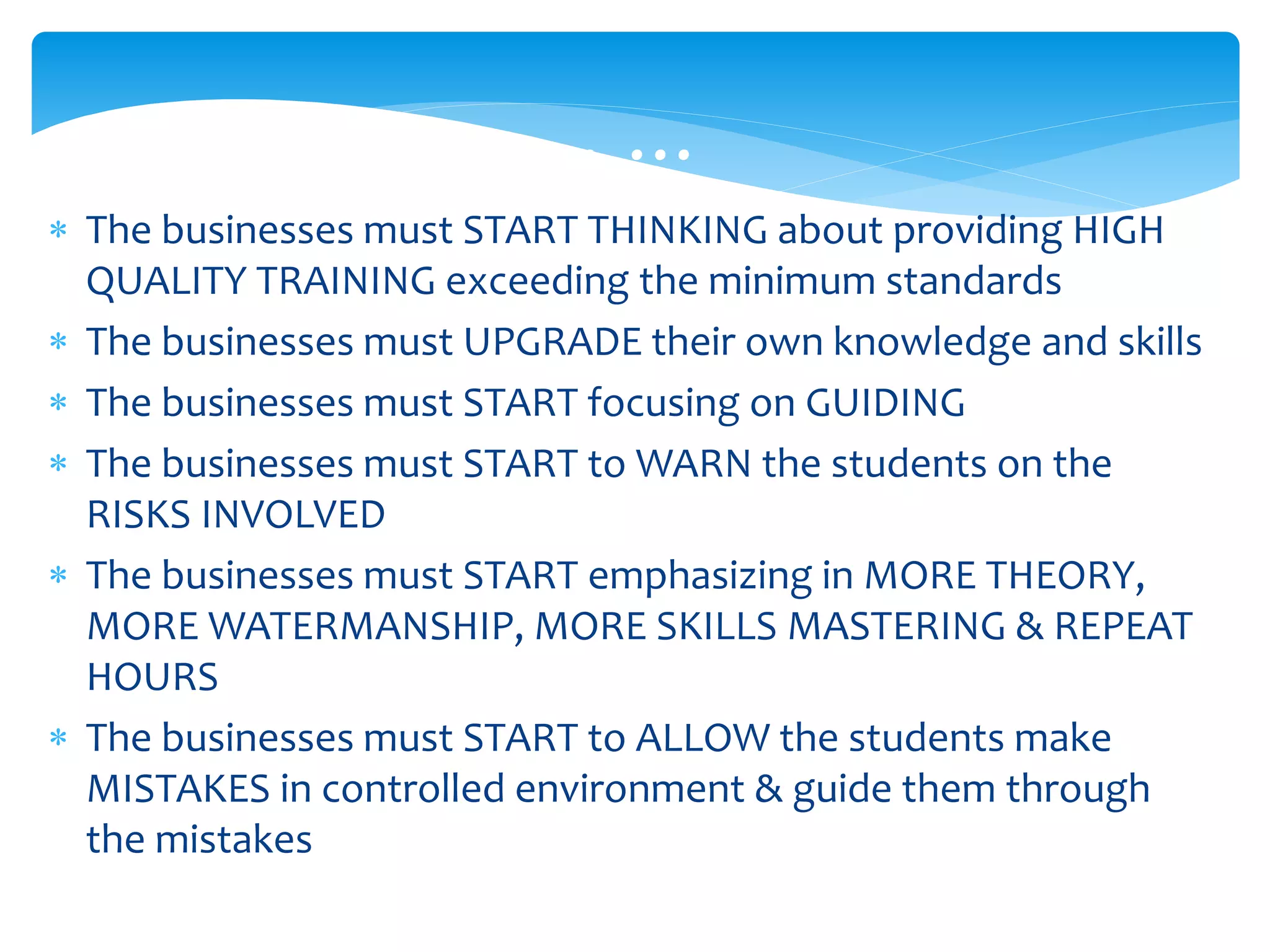 … … …
 The businesses must START THINKING about providing HIGH
QUALITY TRAINING exceeding the minimum standards
 The businesses must UPGRADE their own knowledge and skills
 The businesses must START focusing on GUIDING
 The businesses must START to WARN the students on the
RISKS INVOLVED
 The businesses must START emphasizing in MORE THEORY,
MORE WATERMANSHIP, MORE SKILLS MASTERING & REPEAT
HOURS
 The businesses must START to ALLOW the students make
MISTAKES in controlled environment & guide them through
the mistakes
 