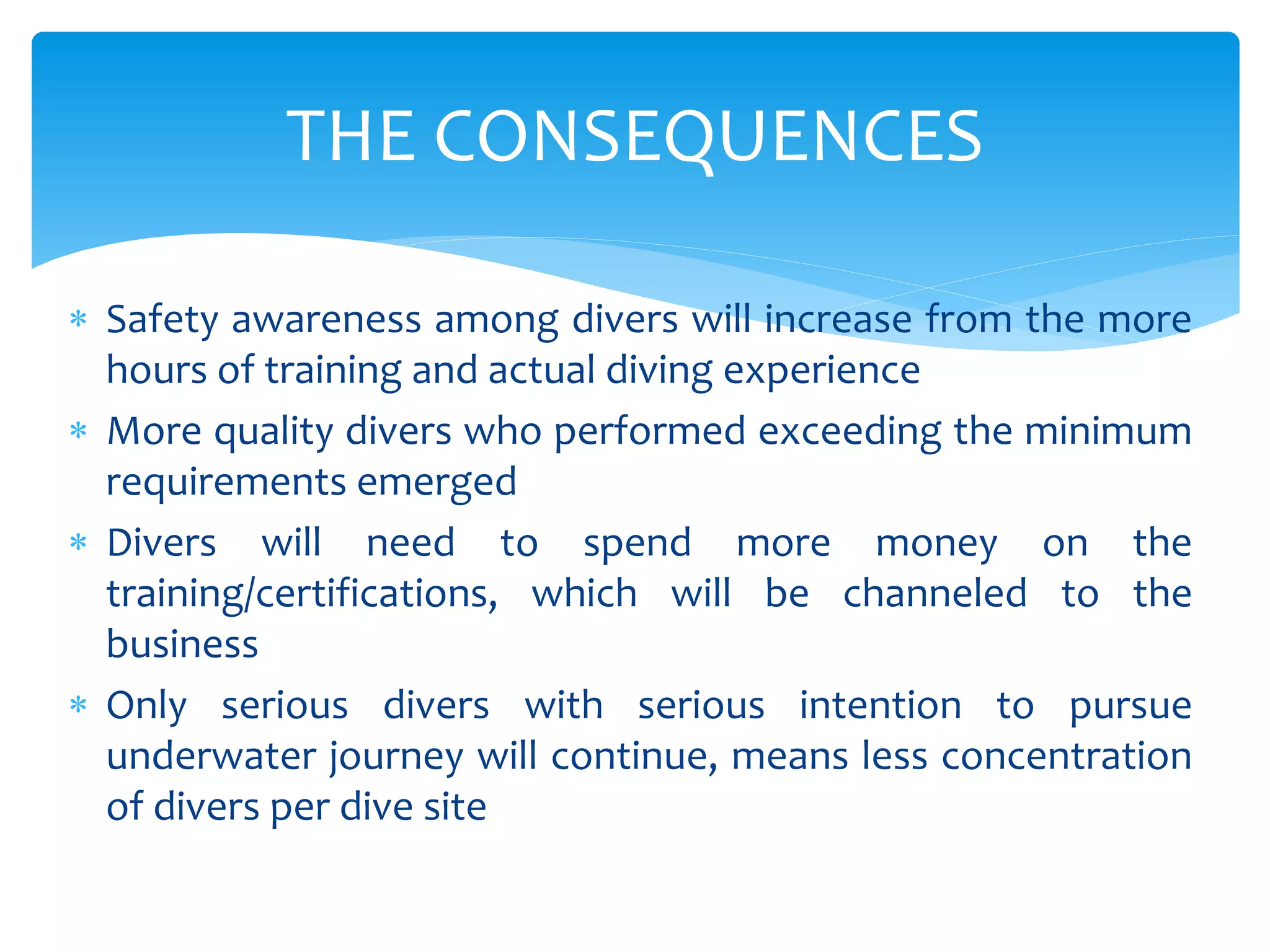  Safety awareness among divers will increase from the more
hours of training and actual diving experience
 More quality divers who performed exceeding the minimum
requirements emerged
 Divers will need to spend more money on the
training/certifications, which will be channeled to the
business
 Only serious divers with serious intention to pursue
underwater journey will continue, means less concentration
of divers per dive site
THE CONSEQUENCES
 