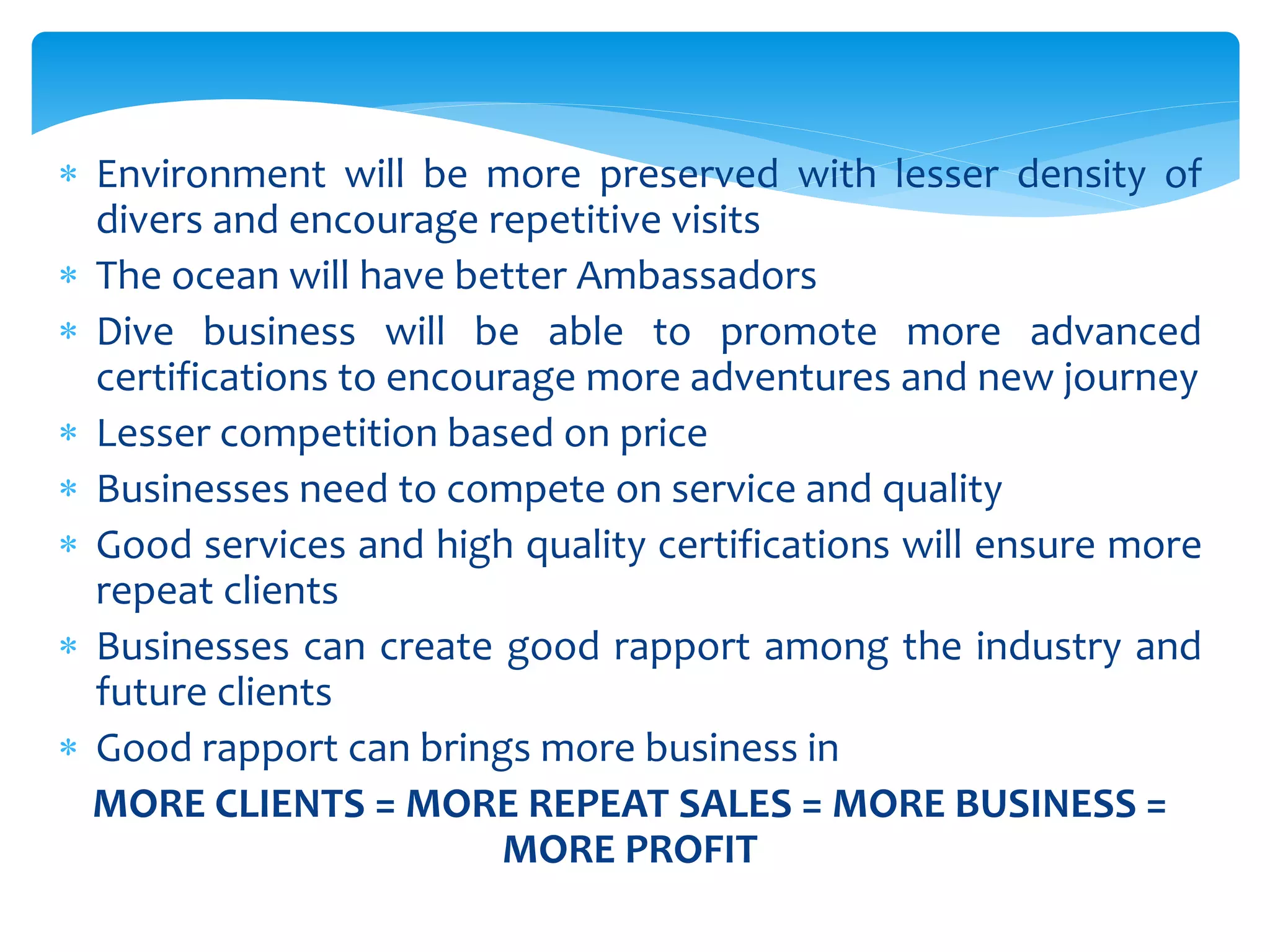  Environment will be more preserved with lesser density of
divers and encourage repetitive visits
 The ocean will have better Ambassadors
 Dive business will be able to promote more advanced
certifications to encourage more adventures and new journey
 Lesser competition based on price
 Businesses need to compete on service and quality
 Good services and high quality certifications will ensure more
repeat clients
 Businesses can create good rapport among the industry and
future clients
 Good rapport can brings more business in
MORE CLIENTS = MORE REPEAT SALES = MORE BUSINESS =
MORE PROFIT
 