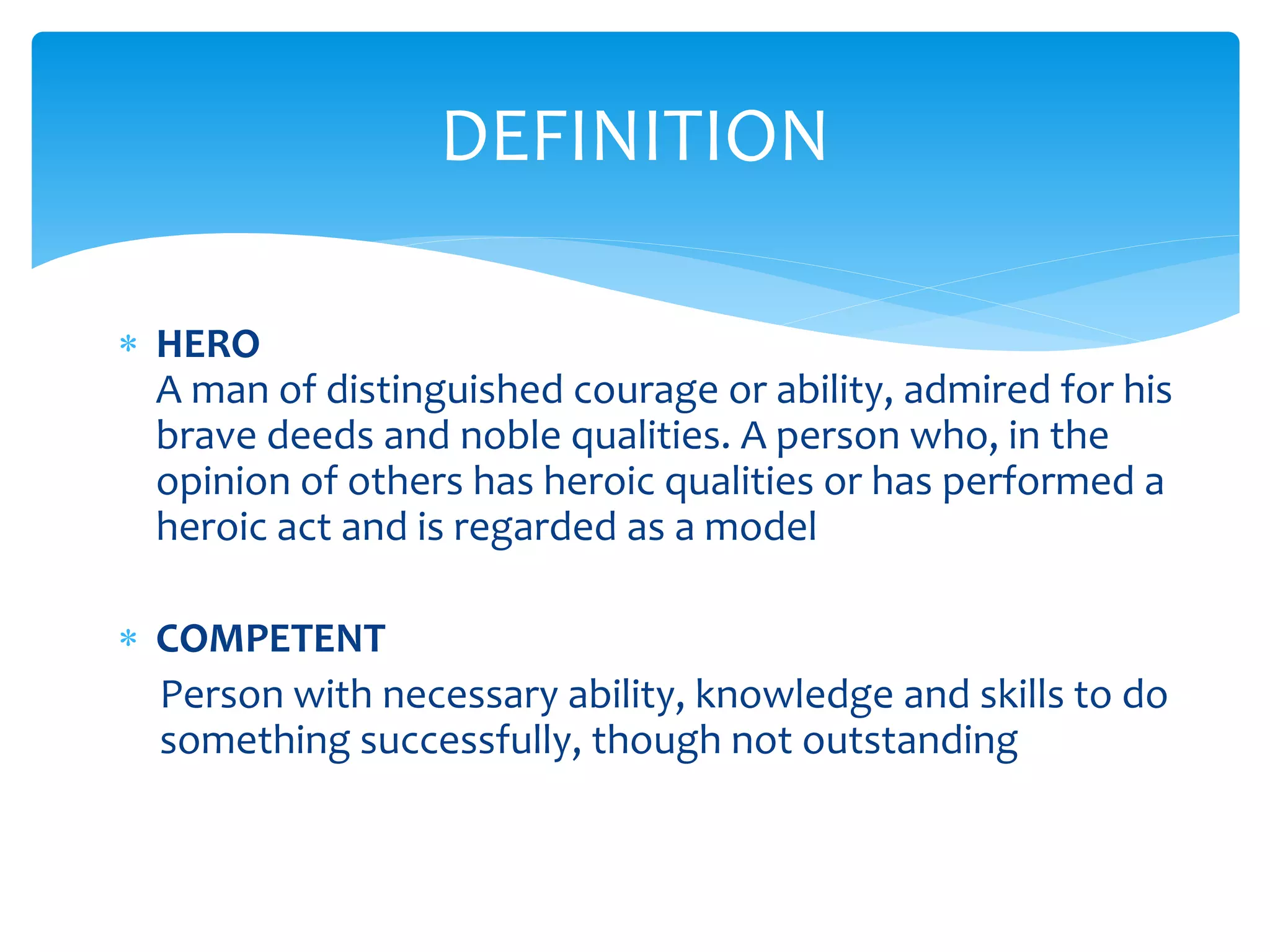  HERO
A man of distinguished courage or ability, admired for his
brave deeds and noble qualities. A person who, in the
opinion of others has heroic qualities or has performed a
heroic act and is regarded as a model
 COMPETENT
Person with necessary ability, knowledge and skills to do
something successfully, though not outstanding
DEFINITION
 
