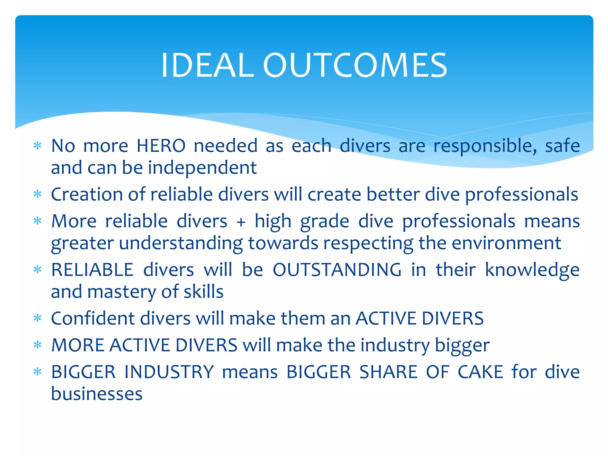 IDEAL OUTCOMES
 No more HERO needed as each divers are responsible, safe
and can be independent
 Creation of reliable divers will create better dive professionals
 More reliable divers + high grade dive professionals means
greater understanding towards respecting the environment
 RELIABLE divers will be OUTSTANDING in their knowledge
and mastery of skills
 Confident divers will make them an ACTIVE DIVERS
 MORE ACTIVE DIVERS will make the industry bigger
 BIGGER INDUSTRY means BIGGER SHARE OF CAKE for dive
businesses
 