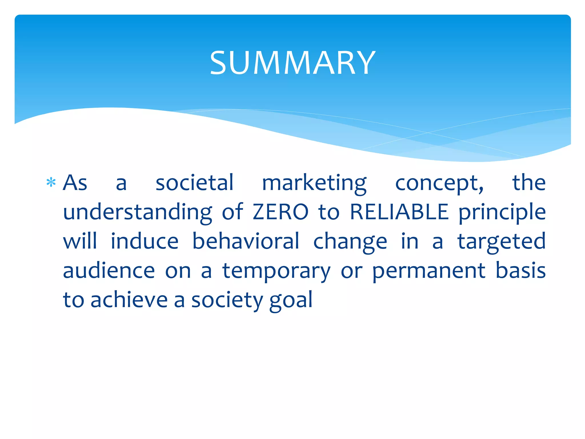  As a societal marketing concept, the
understanding of ZERO to RELIABLE principle
will induce behavioral change in a targeted
audience on a temporary or permanent basis
to achieve a society goal
SUMMARY
 