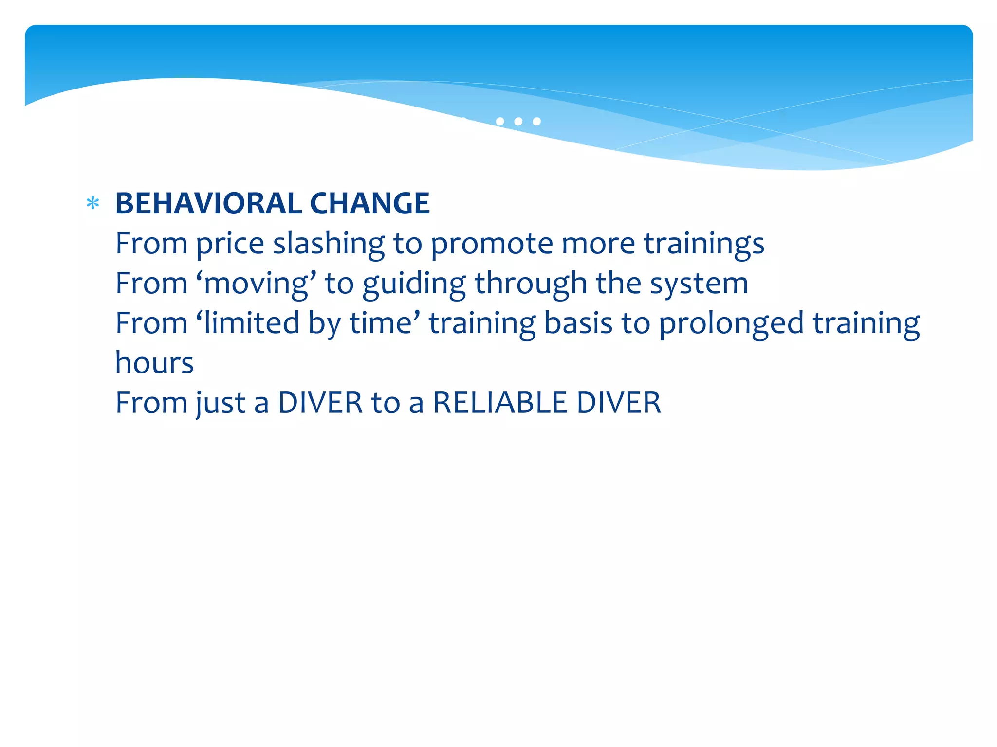  BEHAVIORAL CHANGE
From price slashing to promote more trainings
From ‘moving’ to guiding through the system
From ‘limited by time’ training basis to prolonged training
hours
From just a DIVER to a RELIABLE DIVER
… … …
 