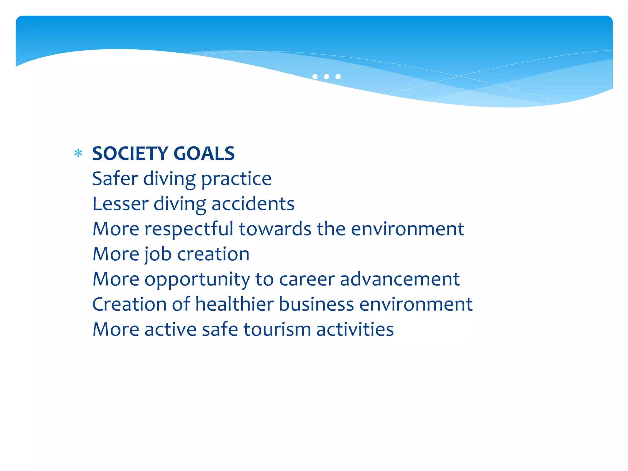  SOCIETY GOALS
Safer diving practice
Lesser diving accidents
More respectful towards the environment
More job creation
More opportunity to career advancement
Creation of healthier business environment
More active safe tourism activities
… … …
 
