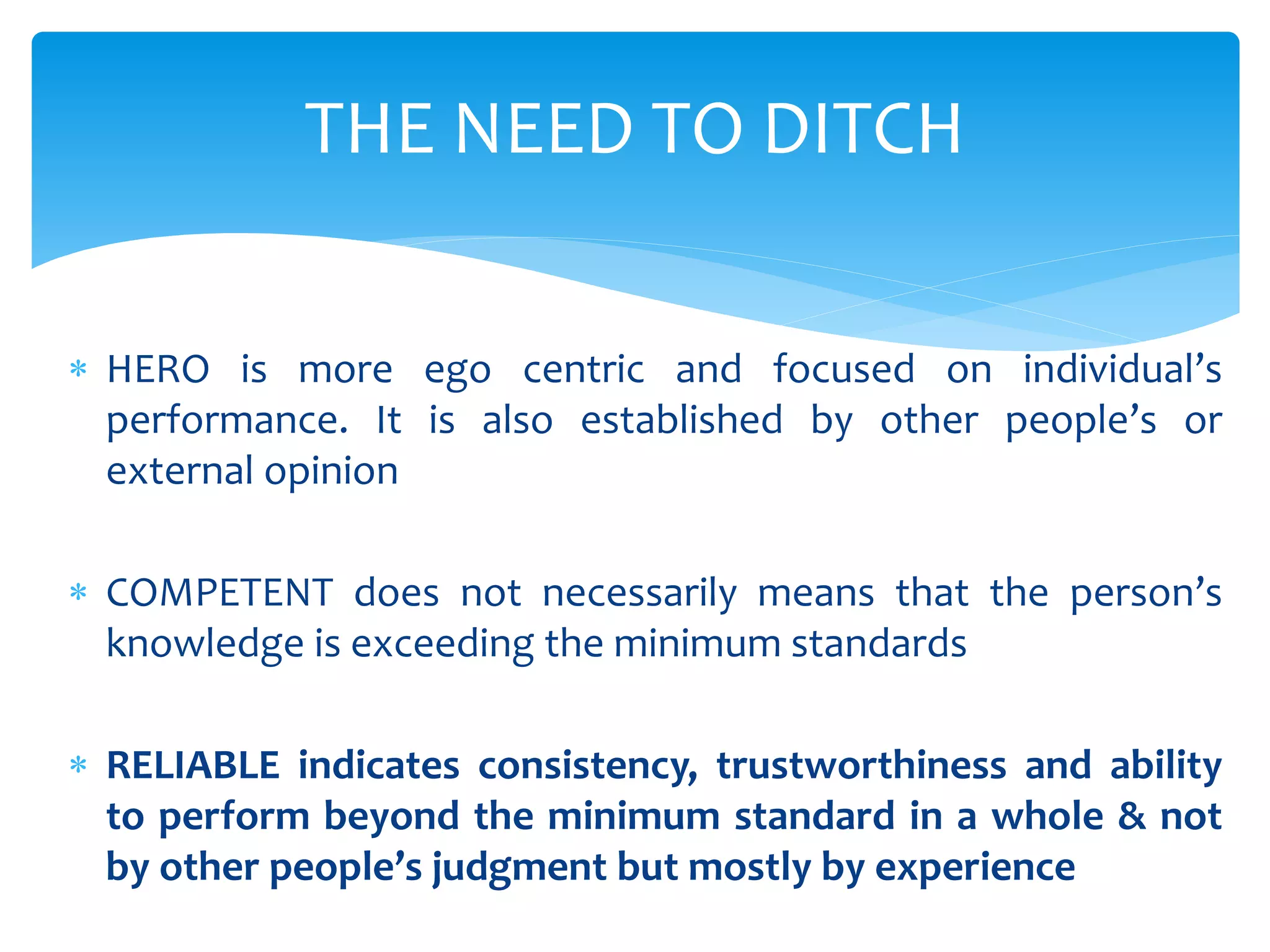  HERO is more ego centric and focused on individual’s
performance. It is also established by other people’s or
external opinion
 COMPETENT does not necessarily means that the person’s
knowledge is exceeding the minimum standards
 RELIABLE indicates consistency, trustworthiness and ability
to perform beyond the minimum standard in a whole & not
by other people’s judgment but mostly by experience
THE NEED TO DITCH
 