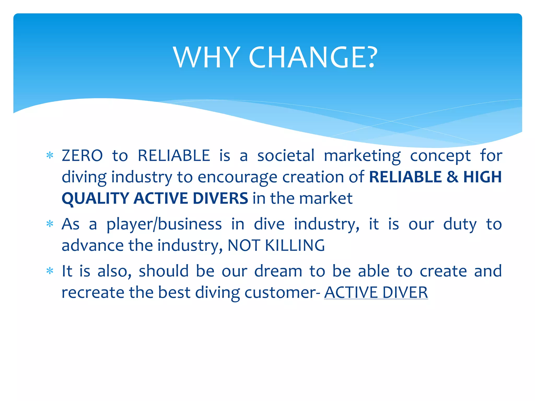  ZERO to RELIABLE is a societal marketing concept for
diving industry to encourage creation of RELIABLE & HIGH
QUALITY ACTIVE DIVERS in the market
 As a player/business in dive industry, it is our duty to
advance the industry, NOT KILLING
 It is also, should be our dream to be able to create and
recreate the best diving customer- ACTIVE DIVER
WHY CHANGE?
 