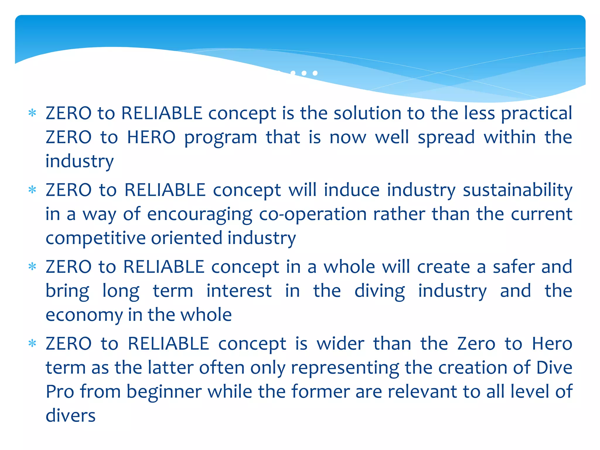  ZERO to RELIABLE concept is the solution to the less practical
ZERO to HERO program that is now well spread within the
industry
 ZERO to RELIABLE concept will induce industry sustainability
in a way of encouraging co-operation rather than the current
competitive oriented industry
 ZERO to RELIABLE concept in a whole will create a safer and
bring long term interest in the diving industry and the
economy in the whole
 ZERO to RELIABLE concept is wider than the Zero to Hero
term as the latter often only representing the creation of Dive
Pro from beginner while the former are relevant to all level of
divers
………
 