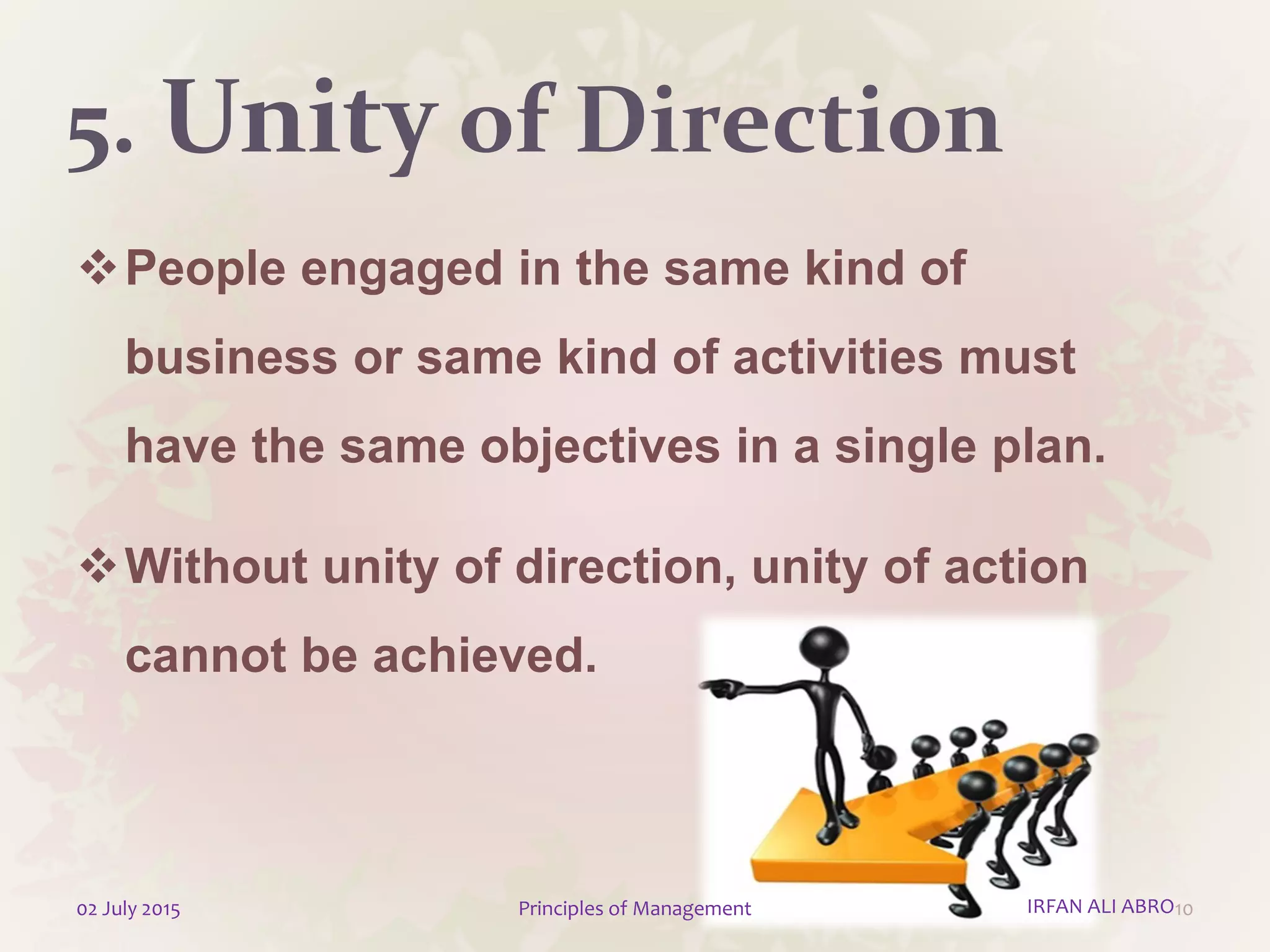 5. Unity of Direction
People engaged in the same kind of
business or same kind of activities must
have the same objectives in a single plan.
Without unity of direction, unity of action
cannot be achieved.
1002 July 2015 Principles of Management IRFAN ALI ABRO
 
