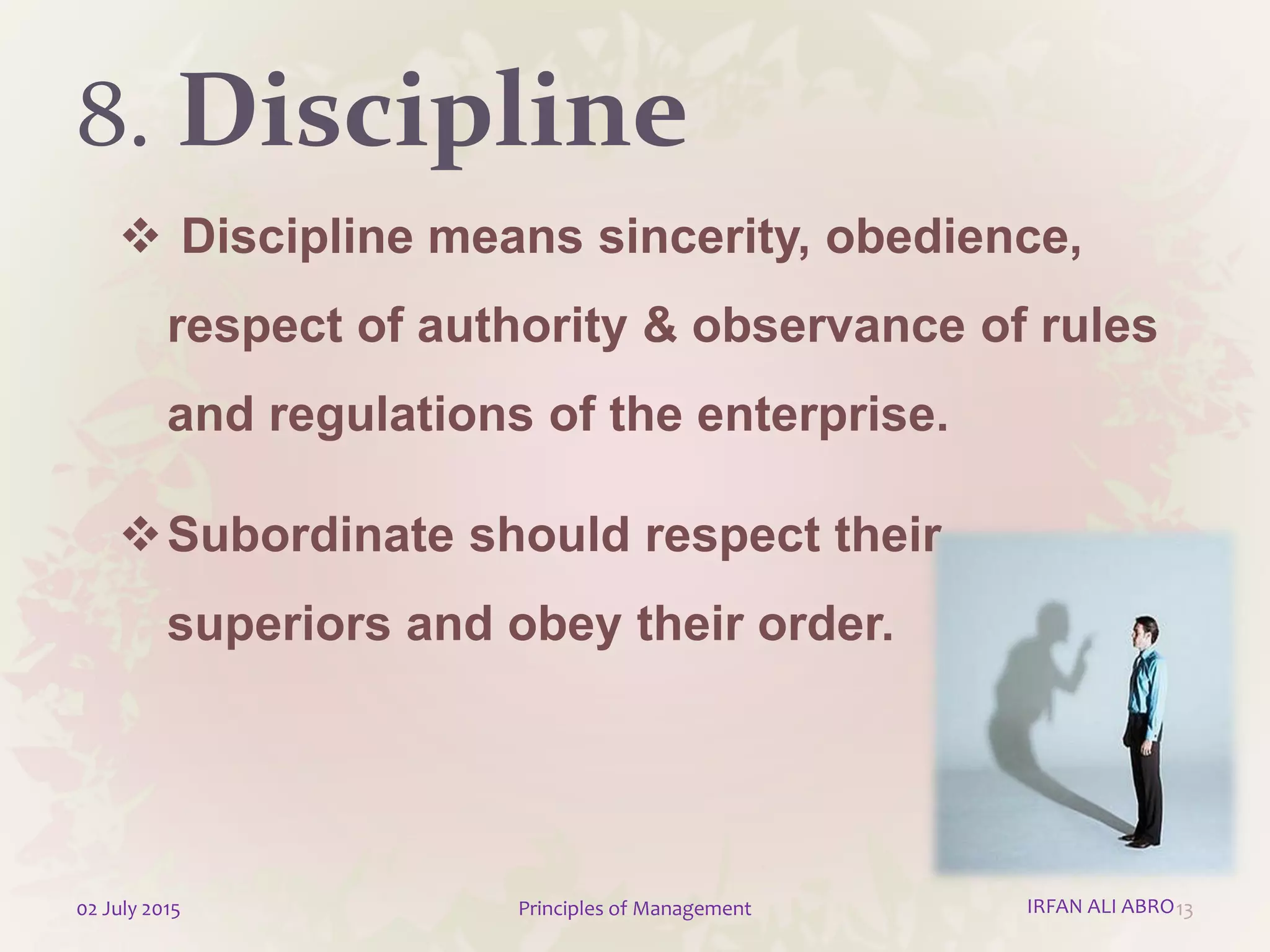 8. Discipline
 Discipline means sincerity, obedience,
respect of authority & observance of rules
and regulations of the enterprise.
Subordinate should respect their
superiors and obey their order.
1302 July 2015 Principles of Management IRFAN ALI ABRO
 