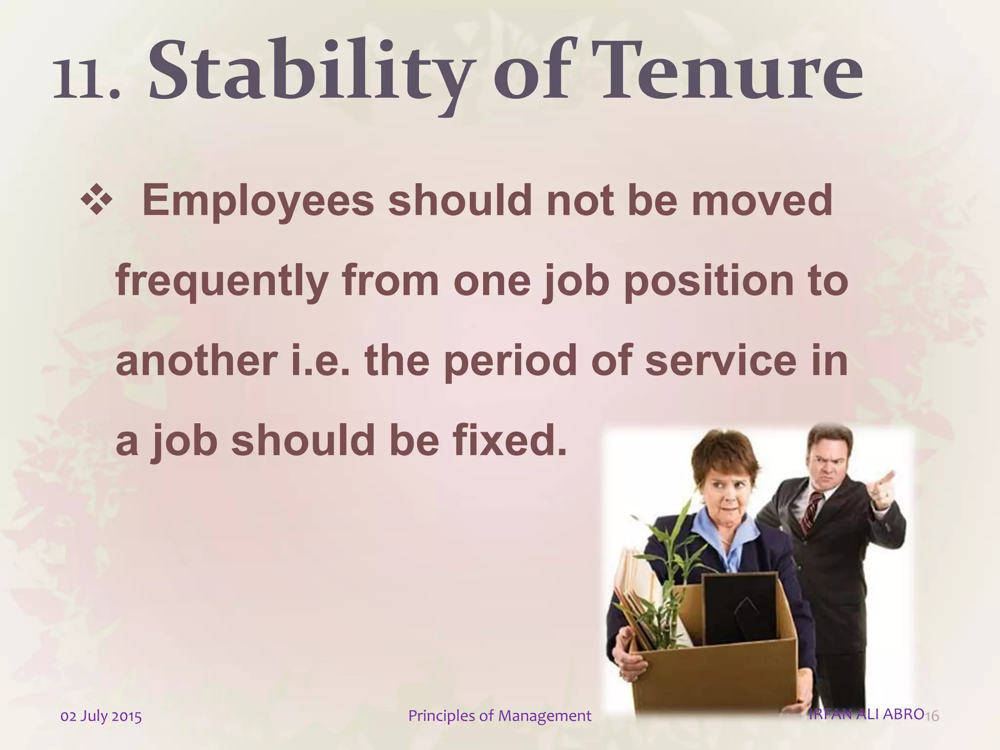 11. Stability of Tenure
 Employees should not be moved
frequently from one job position to
another i.e. the period of service in
a job should be fixed.
1602 July 2015 Principles of Management IRFAN ALI ABRO
 