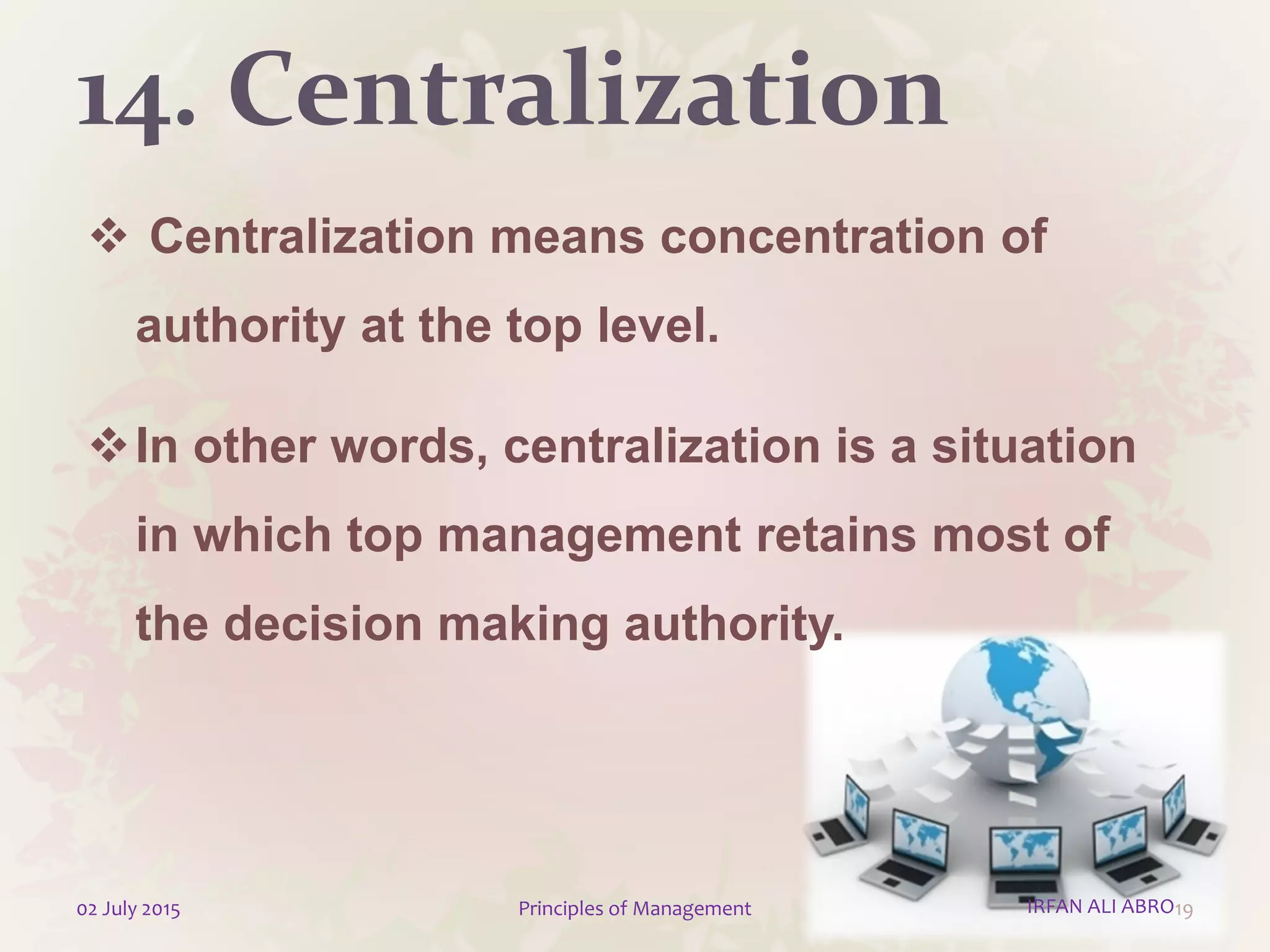 14. Centralization
 Centralization means concentration of
authority at the top level.
In other words, centralization is a situation
in which top management retains most of
the decision making authority.
1902 July 2015 Principles of Management IRFAN ALI ABRO
 