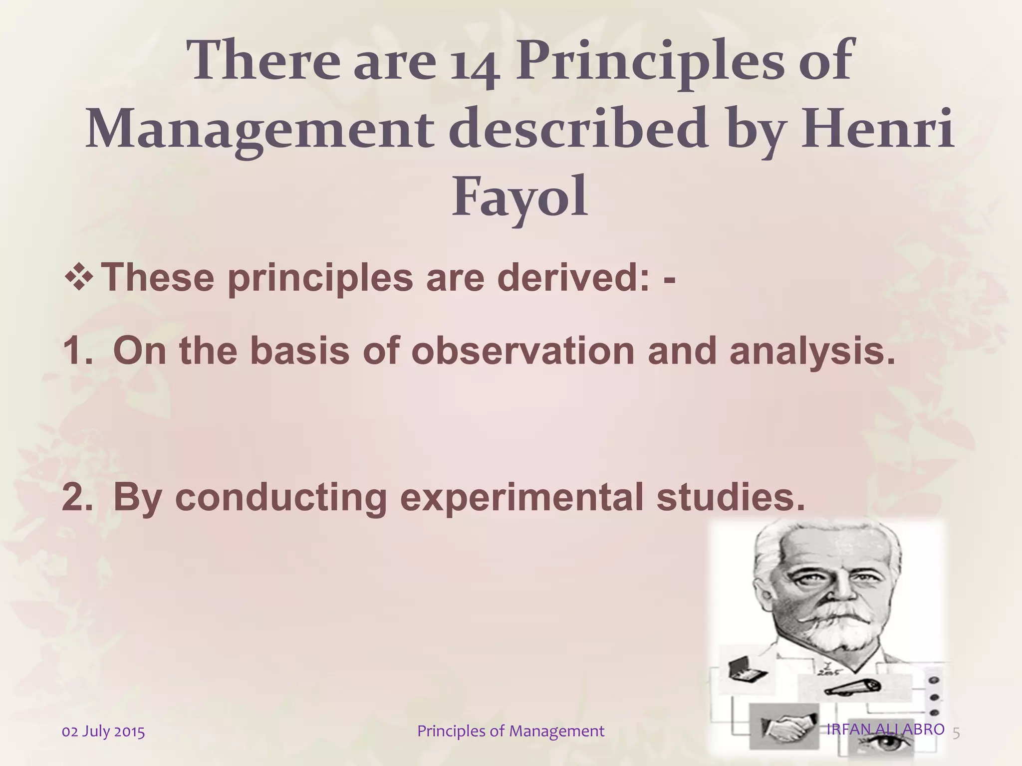 There are 14 Principles of
Management described by Henri
Fayol
These principles are derived: -
1. On the basis of observation and analysis.
2. By conducting experimental studies.
502 July 2015 Principles of Management IRFAN ALI ABRO
 