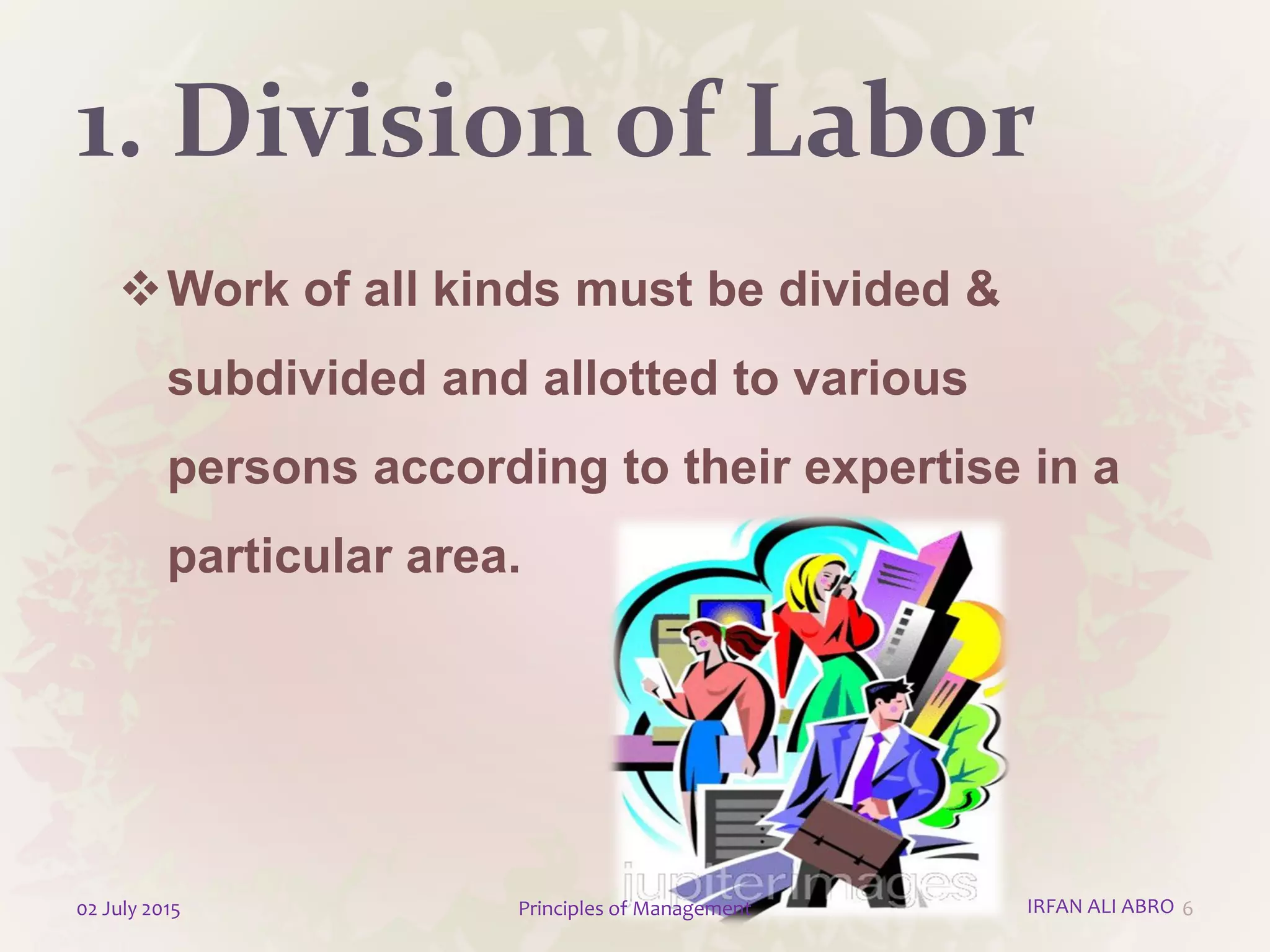 1. Division of Labor
Work of all kinds must be divided &
subdivided and allotted to various
persons according to their expertise in a
particular area.
602 July 2015 Principles of Management IRFAN ALI ABRO
 