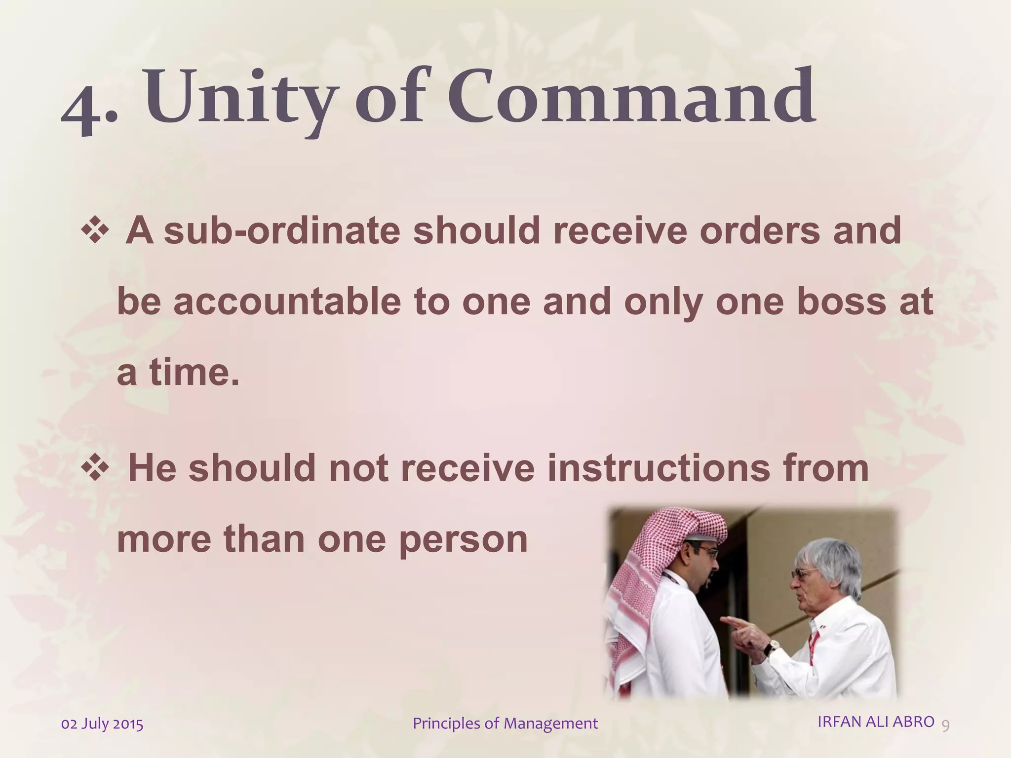 4. Unity of Command
 A sub-ordinate should receive orders and
be accountable to one and only one boss at
a time.
 He should not receive instructions from
more than one person
902 July 2015 Principles of Management IRFAN ALI ABRO
 