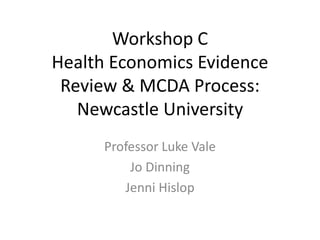 Workshop C
Health Economics Evidence
Review & MCDA Process:
Newcastle University
Professor Luke Vale
Jo Dinning
Jenni Hislop
 