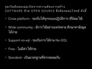 จุ ด เ ริ่ ม ต้ น ข อ ง ผ ม เ กิ ด จ า ก ค ว า ม ต้ อ ง ก า ร ส ร้ า ง
S O F T WA R E ด้ ว ย O P E N S O U R C E ซึ่ ง ต้ อ ง ต อ บ โ จ ท ย์ ดั ง นี้
• Cross platform - รองรับได้ทุกระบบปฏิบัติการ (ที่นิยมใช้)
• Wide community - มีการใช้อย่างแพร่หลาย ศึกษาหาข้อมูล
ได้ง่าย
• Support no-sql - รองรับการใช้งาน No-SQL
• Free - ไม่มีค่าใช้จ่าย
• Standard - เป็นมาตรฐานที่สากลยอมรับ
 