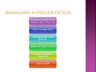 Introduce yourself (If the
audience don’t know you)
Stay in a single place
Use appropriate hand
gestures
Speak with good chunking
Explain with good
intonations
End on a high
 